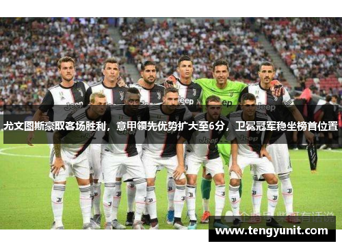 尤文图斯豪取客场胜利，意甲领先优势扩大至6分，卫冕冠军稳坐榜首位置